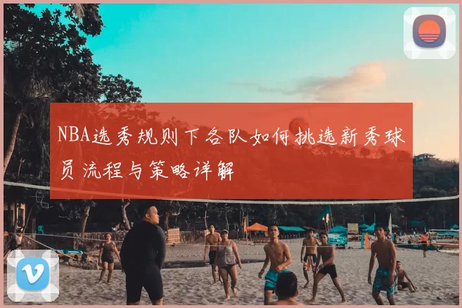NBA选秀规则下各队如何挑选新秀球员流程与策略详解