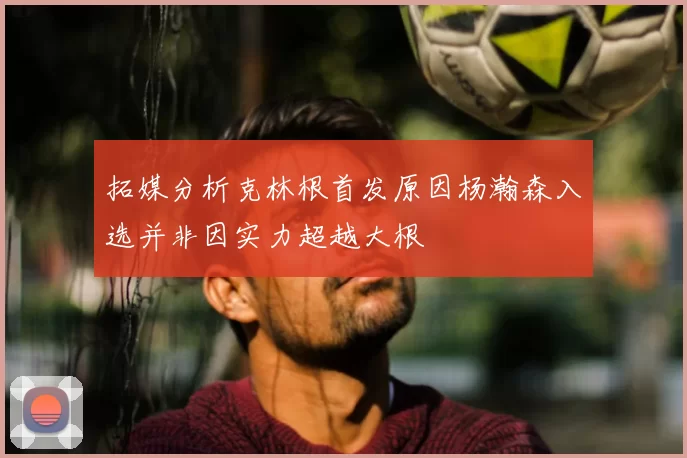 拓媒分析克林根首发原因杨瀚森入选并非因实力超越大根