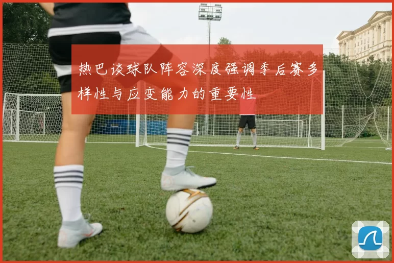 热巴谈球队阵容深度强调季后赛多样性与应变能力的重要性