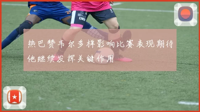 热巴赞韦尔多样影响比赛表现期待他继续发挥关键作用