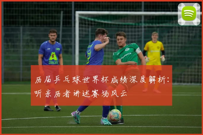 历届乒乓球世界杯成绩深度解析：听亲历者讲述赛场风云