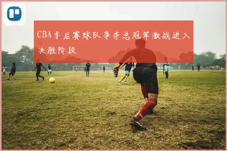 CBA季后赛球队争夺总冠军激战进入决胜阶段