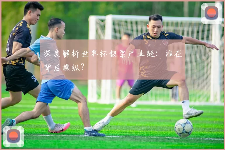 深度解析世界杯假票产业链:谁在背后操纵?