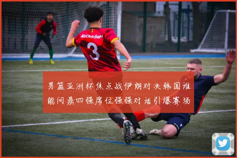 男篮亚洲杯焦点战伊朗对决韩国谁能问鼎四强席位强强对话引爆赛场激情