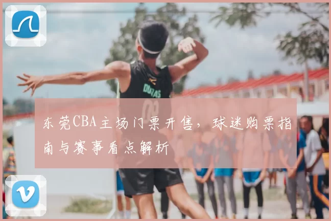 东莞CBA主场门票开售,球迷购票指南与赛事看点解析