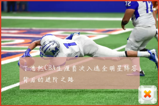 丁浩然CBA生涯首次入选全明星阵容背后的进阶之路