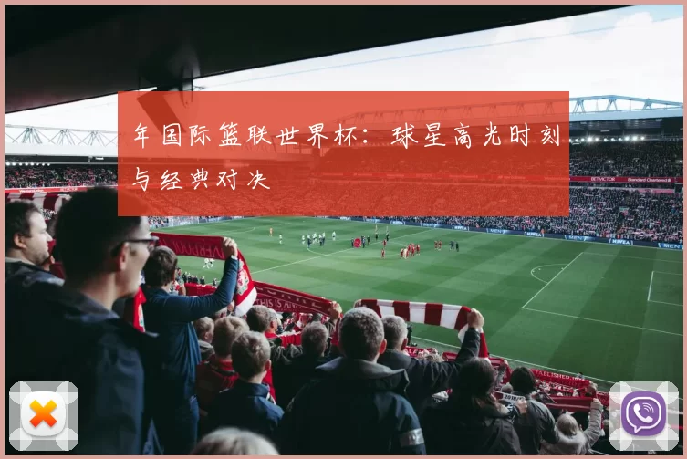 年国际篮联世界杯:球星高光时刻与经典对决