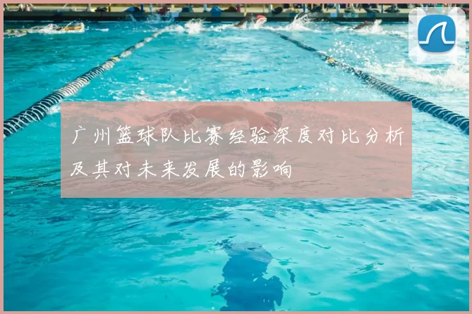 广州篮球队比赛经验深度对比分析及其对未来发展的影响
