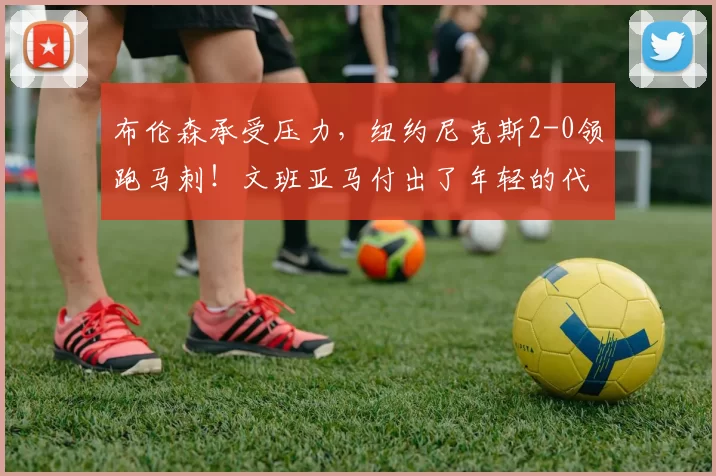 布伦森承受压力,纽约尼克斯2-0领跑马刺!文班亚马付出了年轻的代价_比赛_比分_1