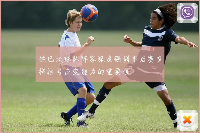 热巴谈球队阵容深度强调季后赛多样性与应变能力的重要性