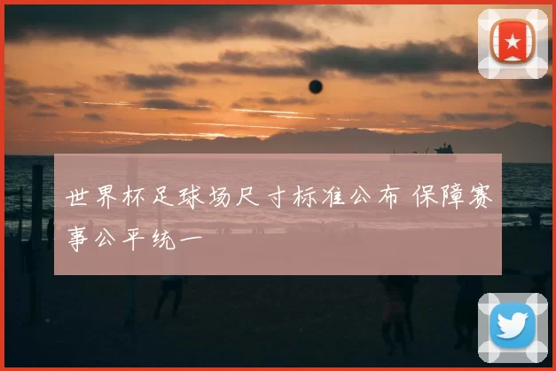 世界杯足球场尺寸标准公布 保障赛事公平统一
