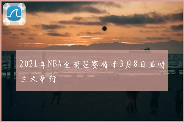 2021年NBA全明星赛将于3月8日亚特兰大举行