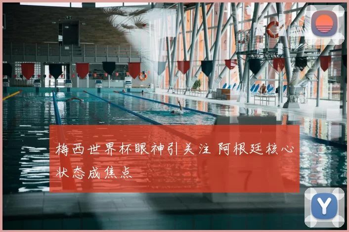 梅西世界杯眼神引关注 阿根廷核心状态成焦点