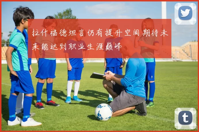 拉什福德坦言仍有提升空间期待未来能达到职业生涯巅峰
