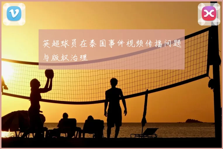 英超球员在泰国事件视频传播问题与版权治理