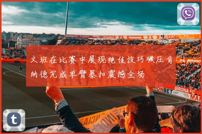 文班在比赛中展现绝佳技巧碾压肯纳德完成单臂暴扣震撼全场