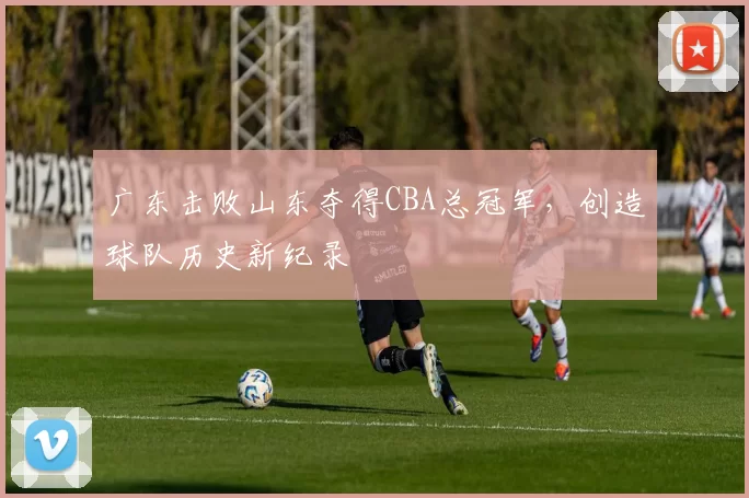 广东击败山东夺得CBA总冠军,创造球队历史新纪录