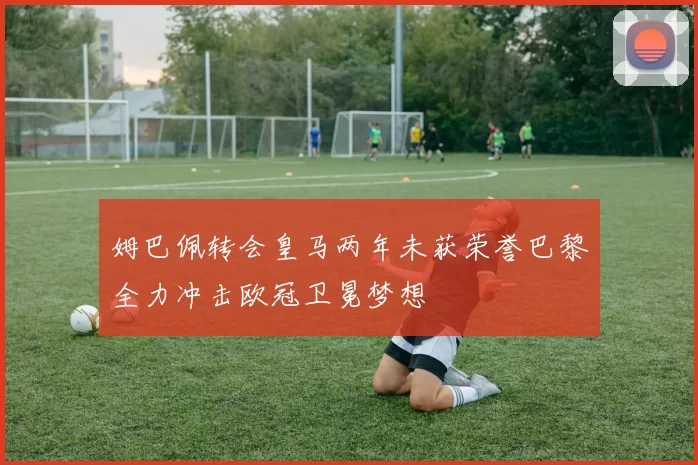 姆巴佩转会皇马两年未获荣誉巴黎全力冲击欧冠卫冕梦想