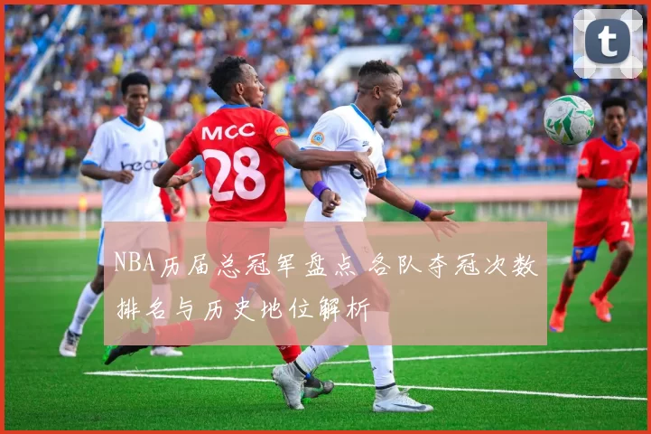 NBA历届总冠军盘点 各队夺冠次数排名与历史地位解析