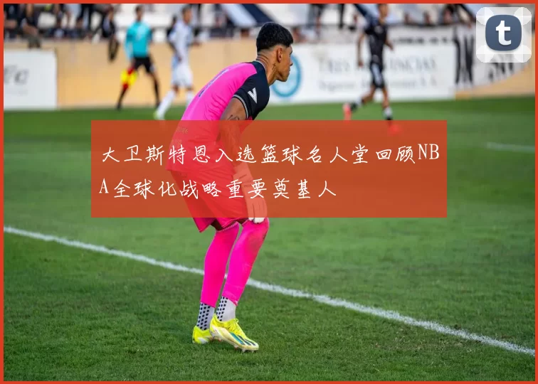 大卫斯特恩入选篮球名人堂回顾NBA全球化战略重要奠基人