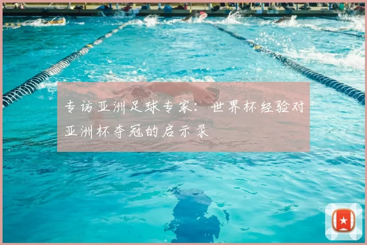 专访亚洲足球专家:世界杯经验对亚洲杯夺冠的启示录