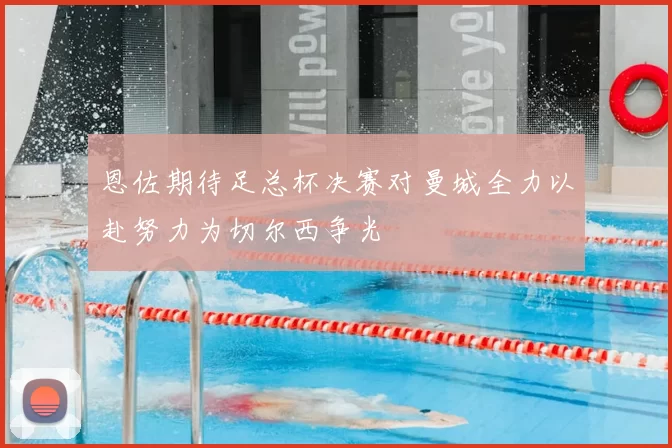 恩佐期待足总杯决赛对曼城全力以赴努力为切尔西争光