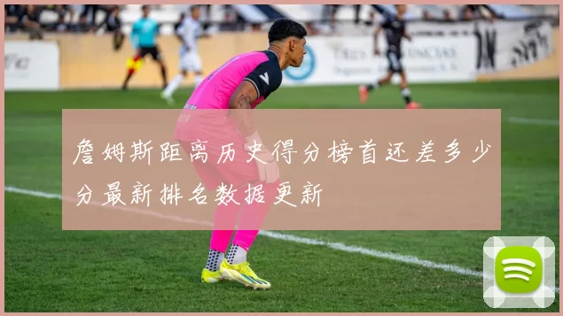 詹姆斯距离历史得分榜首还差多少分最新排名数据更新