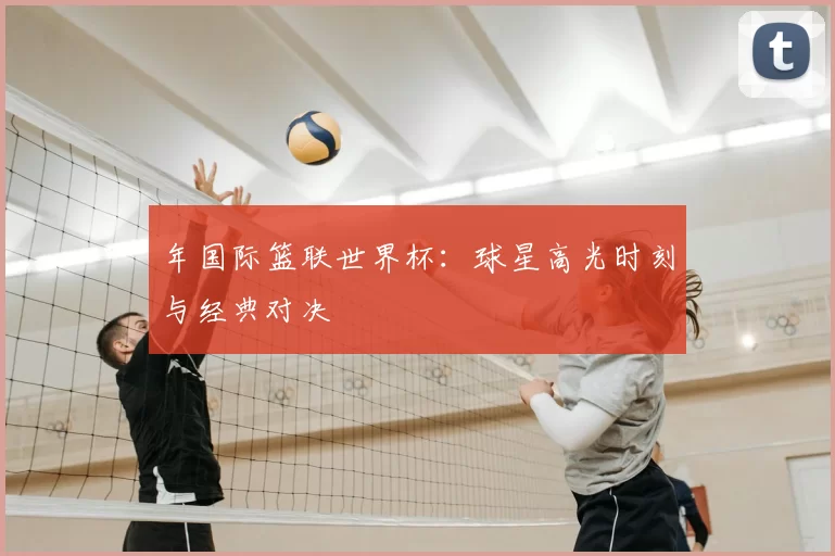 年国际篮联世界杯:球星高光时刻与经典对决