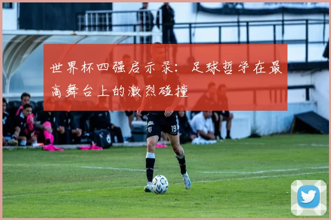 世界杯四强启示录:足球哲学在最高舞台上的激烈碰撞