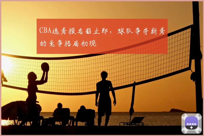 CBA选秀报名截止即,球队争夺新秀的竞争格局初现