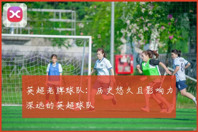 英超老牌球队:历史悠久且影响力深远的英超球队