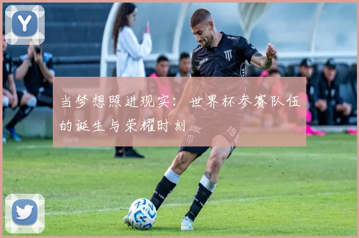 当梦想照进现实:世界杯参赛队伍的诞生与荣耀时刻