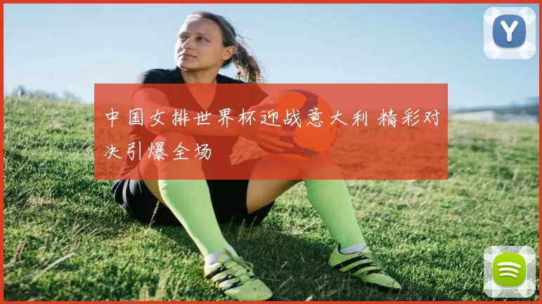 中国女排世界杯迎战意大利 精彩对决引爆全场