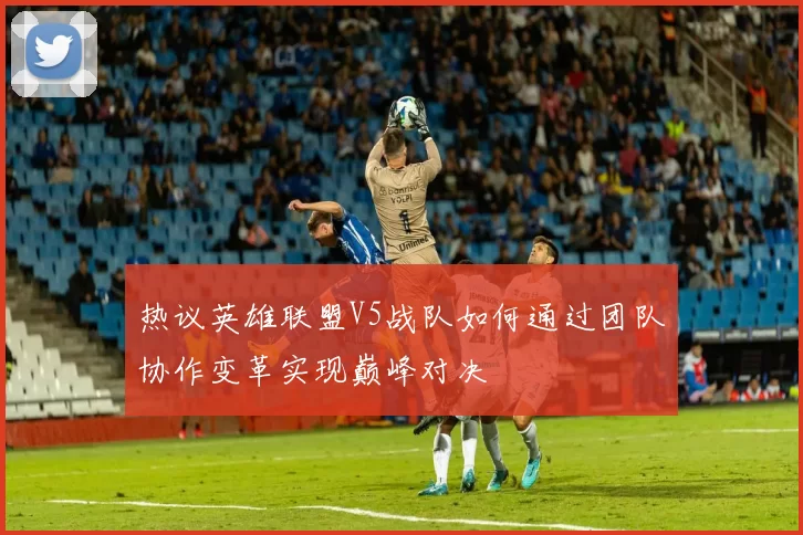 热议英雄联盟V5战队如何通过团队协作变革实现巅峰对决