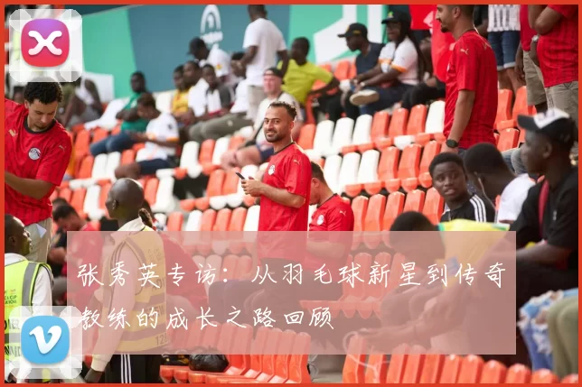 张秀英专访:从羽毛球新星到传奇教练的成长之路回顾