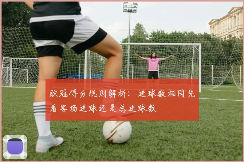 欧冠得分规则解析:进球数相同先看客场进球还是总进球数