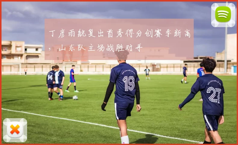 丁彦雨航复出首秀得分创赛季新高，山东队主场战胜对手