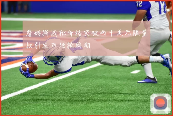 詹姆斯战靴价格突破两千美元限量款引发市场抢购潮
