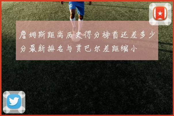 詹姆斯距离历史得分榜首还差多少分最新排名与贾巴尔差距缩小