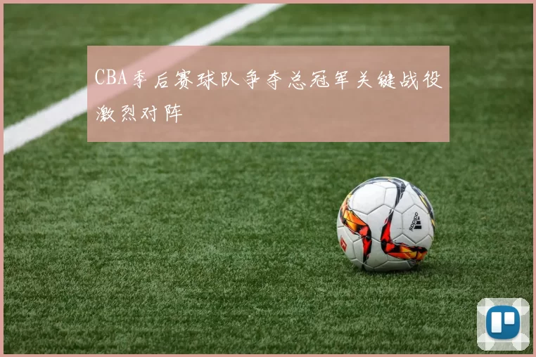 CBA季后赛球队争夺总冠军关键战役激烈对阵