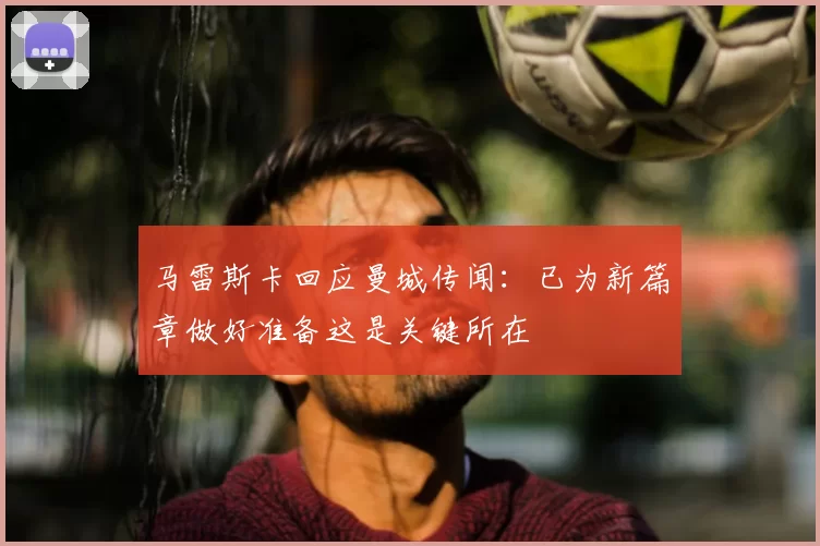 马雷斯卡回应曼城传闻:已为新篇章做好准备这是关键所在