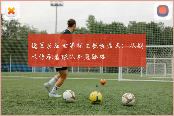 德国历届世界杯主教练盘点:从战术传承看球队夺冠脉络