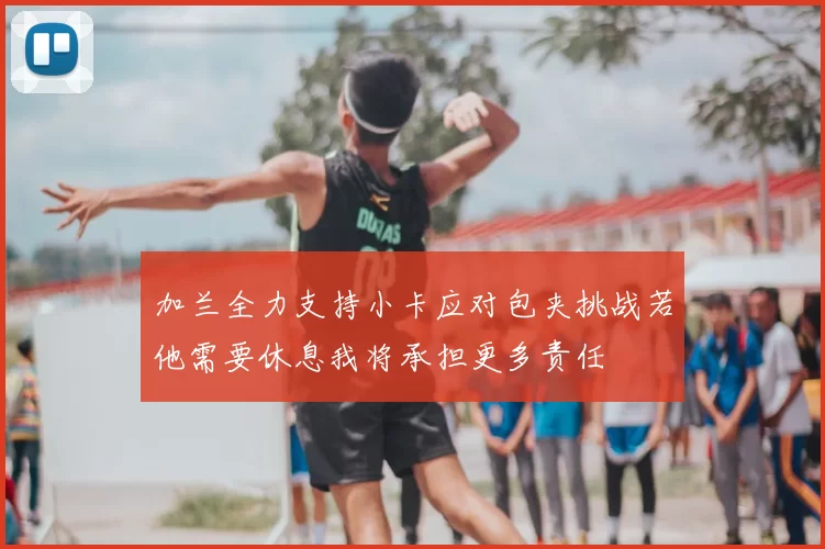 加兰全力支持小卡应对包夹挑战若他需要休息我将承担更多责任
