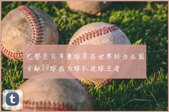巴黎圣日耳曼球员在世界杯为法国贡献19球成为球队进球王者