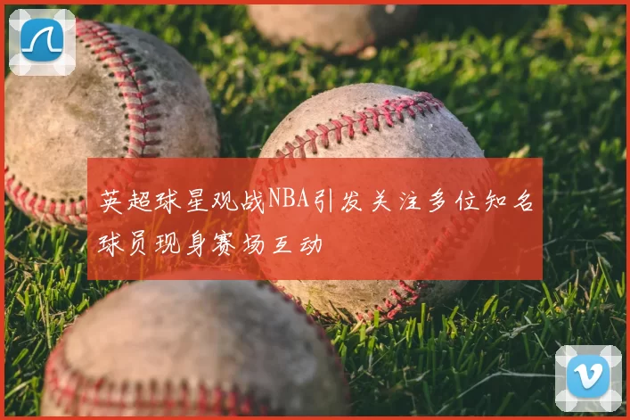 英超球星观战NBA引发关注多位知名球员现身赛场互动