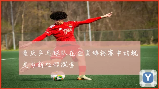 重庆乒乓球队在全国锦标赛中的蜕变与新征程探索