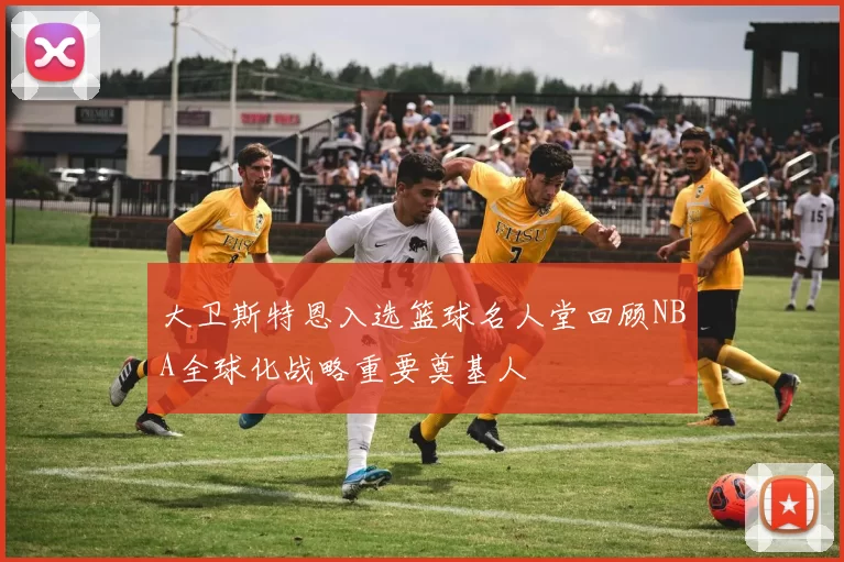 大卫斯特恩入选篮球名人堂回顾NBA全球化战略重要奠基人