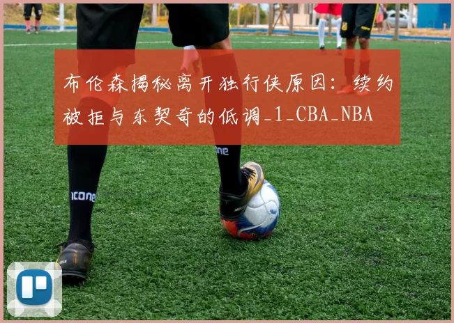 布伦森揭秘离开独行侠原因:续约被拒与东契奇的低调_1_CBA_NBA