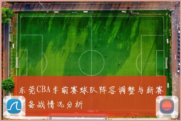 东莞CBA季前赛球队阵容调整与新赛季备战情况分析