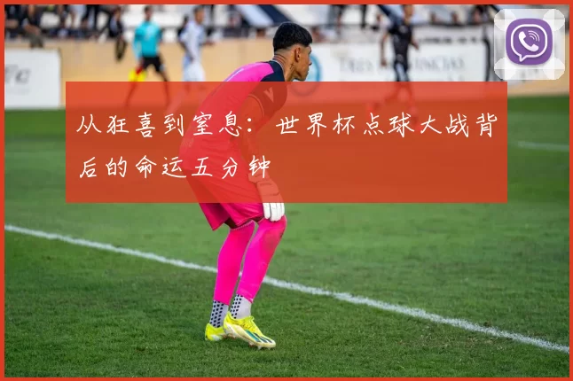 从狂喜到窒息:世界杯点球大战背后的命运五分钟